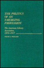 The Politics of an Emerging Profession: The American Library Association, 1876-1917 (Contributions in Librarianship and Information Science) - Wayne A. Wiegand