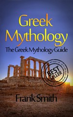 Greek Mythology: The Greek Mythology Guide (Olympians, Titans, Heroes, Ancient Myths, Zeus, Greek Gods, Greek Myths) - Frank Smith