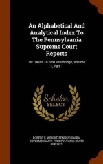 An Alphabetical And Analytical Index To The Pennsylvania Supreme Court Reports: 1st Dallas To 5th Outerbridge, Volume 1, Part 1 - Robert E. Wright, Pennsylvania. Supreme court. Pennsylvani