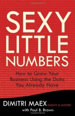 Sexy Little Numbers: How to Grow Your Business Using the Data You Already Have - Dimitri Maex, Paul B. Brown