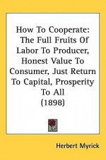 How to Cooperate: The Full Fruits of Labor to Producer, Honest Value to Consumer, Just Return to Capital, Prosperity to All (1898) - Herbert Myrick