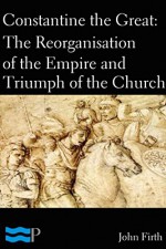 Constantine the Great: The Reorganisation of the Empire and Triumph of the Church - John Firth