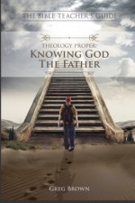 The Bible Teacher's Guide: Theology Proper: Knowing God the Father - Greg Brown