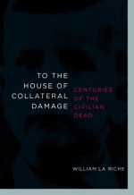 To the House of Collateral Damage: Centuries of the Civilian Dead - William La Riche