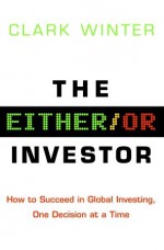 The Either/Or Investor: How to Succeed in Global Investing, One Decision at a Time - Clark Winter