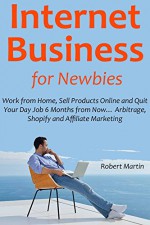 Internet Business for Newbies: Work from Home, Sell Products Online and Quit Your Day Job 6 Months from Now... Arbitrage, Shopify and Affiliate Marketing - Robert Martin, Jonathan Parker