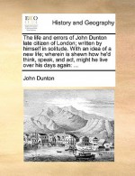 The Life and Errors of John Dunton Late Citizen of London; Written by Himself in Solitude. with an Idea of a New Life; Wherein Is Shewn How He'd Think - John Dunton