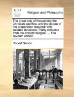 The great duty of frequenting the Christian sacrifice, and the nature of the preparation required: with suitable devotions. Partly collected from the ancient liturgies. ... The seventh edition. - Robert Nelson