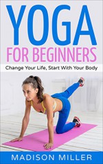 Yoga For Beginners: Change Your Life, Start With Your Body (Yoga, Yoga Guide, Yoga for Beginners, Meditation) - Madison Miller