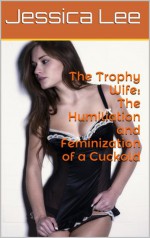 The Trophy Wife (Complete Series): The Humiliation and Feminization of a Cuckold - Jessica Lee