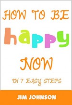 How To Be Happy Now: 7 Easy Steps To Become Happy Today! - Jim Johnson