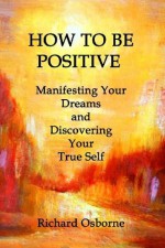 How To Be Positive: Manifesting Your Dreams and Discovering Your True Self (POSITIVE VITAMINS) (Volume 1) - Richard Osborne