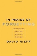 In Praise of Forgetting: Historical Memory and Its Ironies - David Rieff