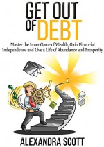 Get Out of Debt: Master the Inner Game of Wealth, Gain Financial Independence and Live a Life of Abundance and Prosperity - Alexandra Scott