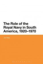 The Role of the Royal Navy in South America, 1920-1970 - Jon Wise