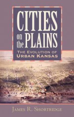 Cities on the Plains: The Evolution of Urban Kansas - James R. Shortridge