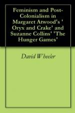 Feminism and Post-Colonialism in Margaret Atwood's 'Oryx and Crake' and Suzanne Collins' 'The Hunger Games' - David Wheeler