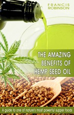 THE AMAZING BENEFITS OF HEMP SEED OIL: A Guide To One Of Natures Most Powerfull Supper Foods - FRANCIS ROBINSON