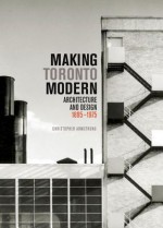 Making Toronto Modern: Architecture and Design, 1895-1975 - Christopher Armstrong