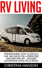 RV Living: For Beginners! How To Live In A Car, Van Or RV For A Stress Free And Debt Free Life - Includes Motorhome Living Tips & Tricks! (RV Living, RV, RV Travel, Motorhome Living) - Christina Hanson