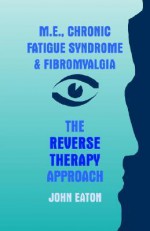 M.E., Chronic Fatigue Syndrome and Fibromyalgia - The Reverse Therapy Approach - John Eaton