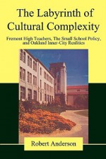 The Labyrinth of Cultural Complexity: Fremont High Teachers, the Small School Policy, and Oakland Inner-City Realities - Robert Anderson