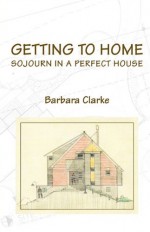 Getting to Home: Sojourn in a Perfect House - Barbara Clarke