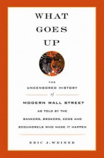 What Goes Up: The Uncensored History of Modern Wall Street as Told by the Bankers, Brokers, CEOs, and Scoundrels Who Made It Happen - Eric J. Weiner