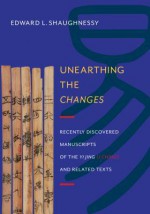 Unearthing the "Changes": Recently Discovered Manuscripts of the "Yi Jing" ( "I Ching") and Related Texts - Edward L. Shaughnessy