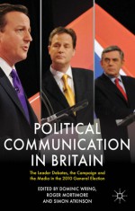 Political Communication in Britain: The Leader's Debates, the Campaign and the Media in the 2010 General Election - Dominic Wring, Roger Mortimore, Simon Atkinson