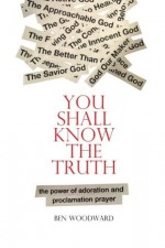 You Shall Know The Truth: The Power Of Adoration And Proclamation Prayer - Ben Woodward