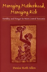 Managing Motherhood, Managing Risk: Fertility and Danger in West Central Tanzania - Denise Allen