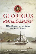 Glorious Misadventures: Nikolai Rezanov and the Dream of a Russian America - Owen Matthews