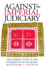 Against the Imperial Judiciary: The Supreme Court vs. the Sovereignty of the People - Matthew J. Franck