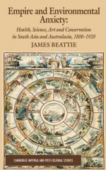 Empire and Environmental Anxiety: Health, Science, Art and Conservation in South Asia and Australasia, 1800-1920 - James Beattie