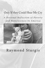 Only If they Could Hear Me Cry: A Personal Reflection of Poverty and Homelessness In America - Raymond Sturgis