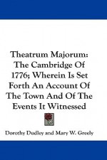 Theatrum Majorum: The Cambridge of 1776; Wherein Is Set Forth an Account of the Town and of the Events It Witnessed - Dorothy Dudley, Arthur Gilman, Mary W. Greely