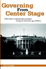 Governing From Center Stage: White House Communication Strategies During The Television Age Of Politics - Lori Cox Han