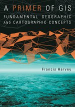 A Primer of GIS: Fundamental Geographic and Cartographic Concepts - Francis Harvey