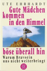 Gute Mädchen kommen in den Himmel, böse überall hin: Warum Bravsein uns nicht weiterbringt - Ute Ehrhardt