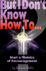 But I Don't Know How to ...: Start a Ministry of Encouragement (The But I Don't Know How to ... Series) - Rebecca^ Wells, Warner Press