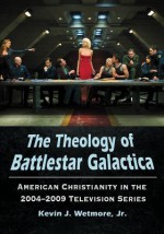 The Theology of Battlestar Galactica: American Christianity in the 2004-2009 Television Series - Kevin J. Wetmore Jr.