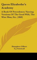 Queen Elizabethe's Academy: A Book of Precedence; Varying Versions of the Good Wife, the Wise Man, Etc. (1869) - Humphrey Gilbert, F.J. Furnivall, William M. Rosetti