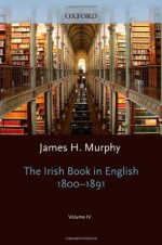 The Oxford History of the Irish Book, Volume IV: The Irish Book in English, 1800-1891 - James H. Murphy