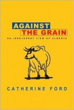 Against the Grain: An Irreverent View of Alberta - Catherine Ford