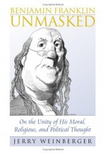 Benjamin Franklin Unmasked: On the Unity of His Moral, Religious, and Political Thought - Jerry Weinberger