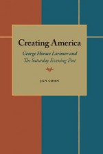 Creating America: George Horace Lorimer and The Saturday Evening Post - Jan Cohn, George Lorimer