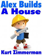 Alex Builds a House (a simple step-by-step explanation for kids) - Kurt Zimmerman