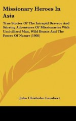 Missionary Heroes in Asia: True Stories of the Intrepid Bravery and Stirring Adventures of Missionaries with Uncivilized Man, Wild Beasts and the - John Chisholm Lambert