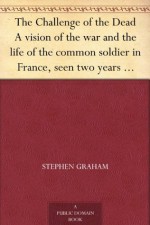 The Challenge of the Dead A vision of the war and the life of the common soldier in France, seen two years afterwards between August and November, 1920 - Stephen Graham